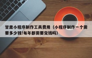 晋中甘肃小程序制作工具费用（小程序制作一个需要多少钱!每年都需要交钱吗）