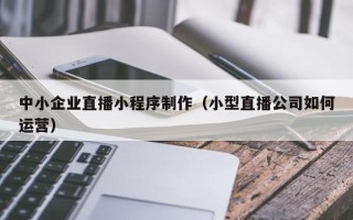晋中中小企业直播小程序制作（小型直播公司如何运营）