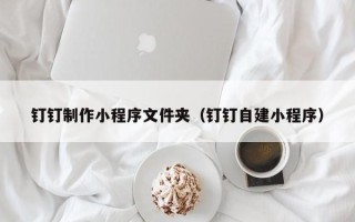 晋中钉钉制作小程序文件夹（钉钉自建小程序）