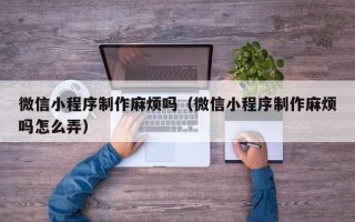 晋中微信小程序制作麻烦吗（微信小程序制作麻烦吗怎么弄）