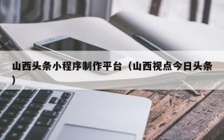 晋中山西头条小程序制作平台（山西视点今日头条）